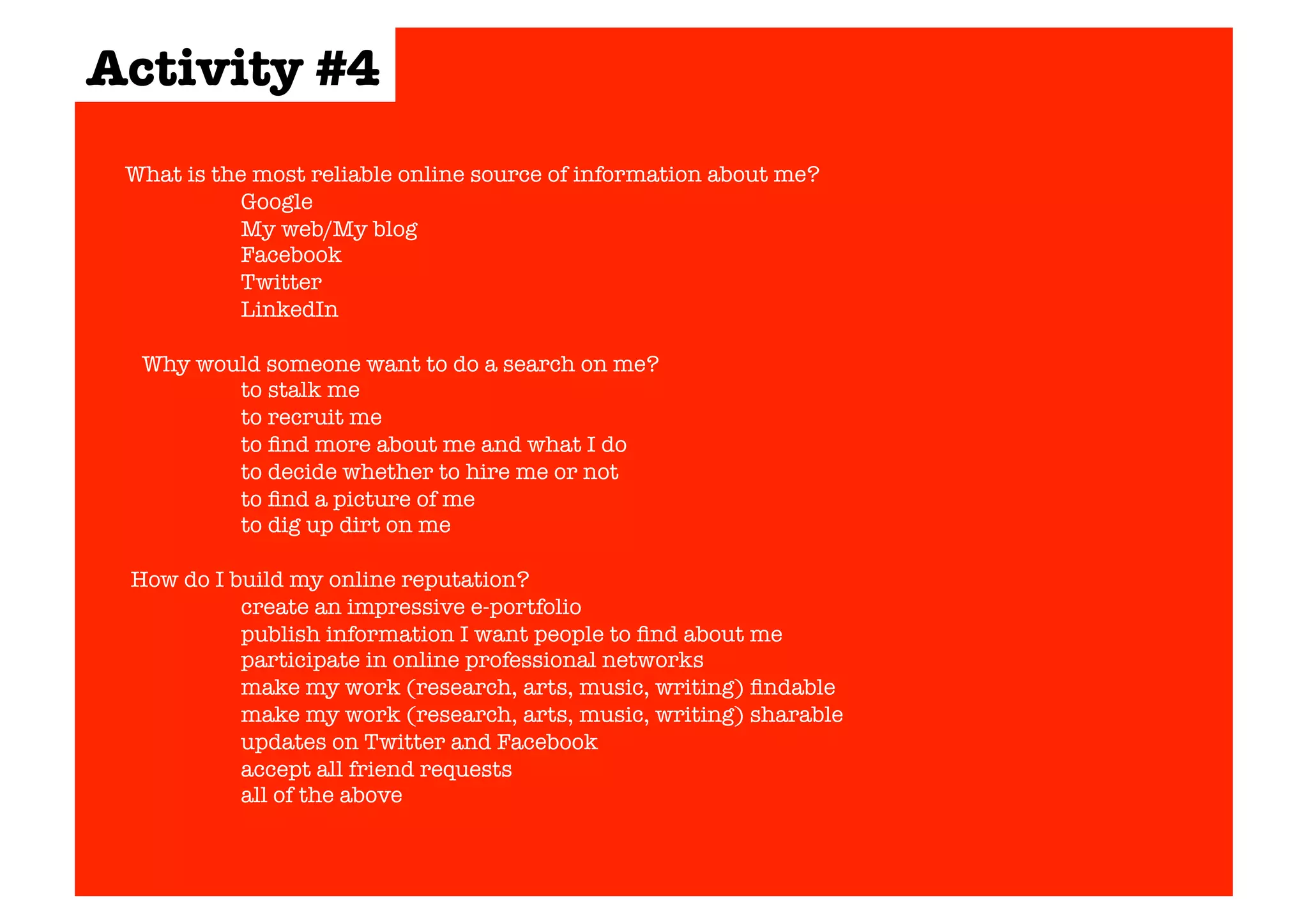 Activity #4 
What is the most reliable online source of information about me? 
Google 
My web/My blog 
Facebook 
Twitter 
LinkedIn 
Why would someone want to do a search on me? 
to stalk me 
to recruit me 
to find more about me and what I do 
to decide whether to hire me or not 
to find a picture of me 
to dig up dirt on me 
How do I build my online reputation? 
create an impressive e-portfolio 
publish information I want people to find about me 
participate in online professional networks 
make my work (research, arts, music, writing) findable 
make my work (research, arts, music, writing) sharable 
updates on Twitter and Facebook 
accept all friend requests 
all of the above 
 