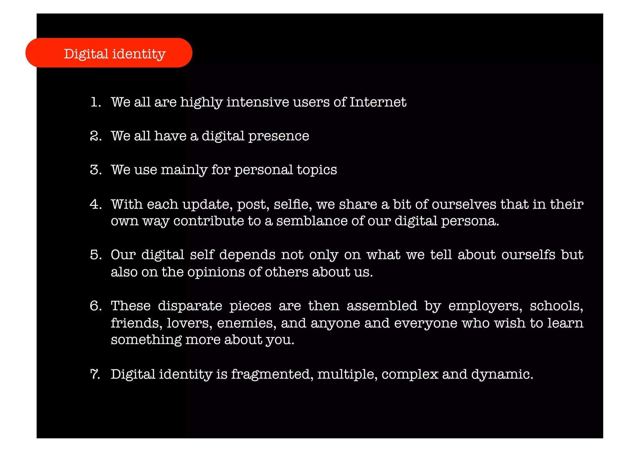 Digital identity 
1. We all are highly intensive users of Internet 
2. We all have a digital presence 
3. We use mainly for personal topics 
4. With each update, post, selfie, we share a bit of ourselves that in their 
own way contribute to a semblance of our digital persona. 
5. Our digital self depends not only on what we tell about ourselfs but 
also on the opinions of others about us. 
6. These disparate pieces are then assembled by employers, schools, 
friends, lovers, enemies, and anyone and everyone who wish to learn 
something more about you. 
7. Digital identity is fragmented, multiple, complex and dynamic. 
 