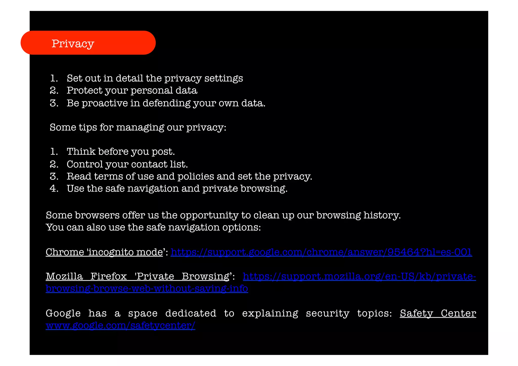 Privacy 
1. Set out in detail the privacy settings 
2. Protect your personal data 
3. Be proactive in defending your own data. 
Some tips for managing our privacy: 
1. Think before you post. 
2. Control your contact list. 
3. Read terms of use and policies and set the privacy. 
4. Use the safe navigation and private browsing. 
Some browsers offer us the opportunity to clean up our browsing history. 
You can also use the safe navigation options: 
Chrome 'incognito mode’: https://support.google.com/chrome/answer/95464?hl=es-001 
Mozilla Firefox 'Private Browsing’: https://support.mozilla.org/en-US/kb/private-browsing- 
browse-web-without-saving-info 
Google has a space dedicated to explaining security topics: Safety Center 
www.google.com/safetycenter/ 
 