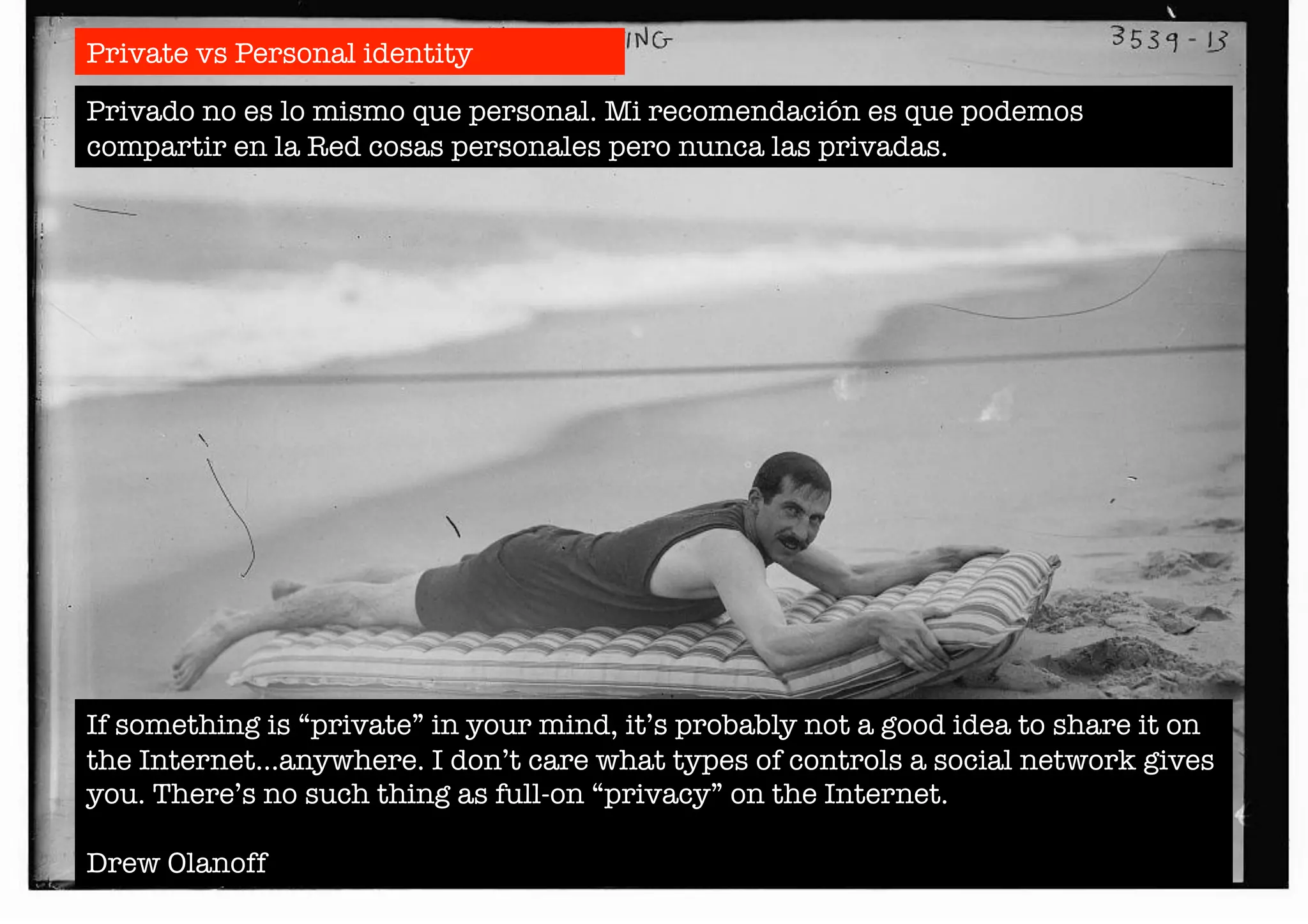 Private vs Personal identity 
Privado no es lo mismo que personal. Mi recomendación es que podemos 
compartir en la Red cosas personales pero nunca las privadas. 
If something is “private” in your mind, it’s probably not a good idea to share it on 
the Internet…anywhere. I don’t care what types of controls a social network gives 
you. There’s no such thing as full-on “privacy” on the Internet. 
Drew Olanoff 
 