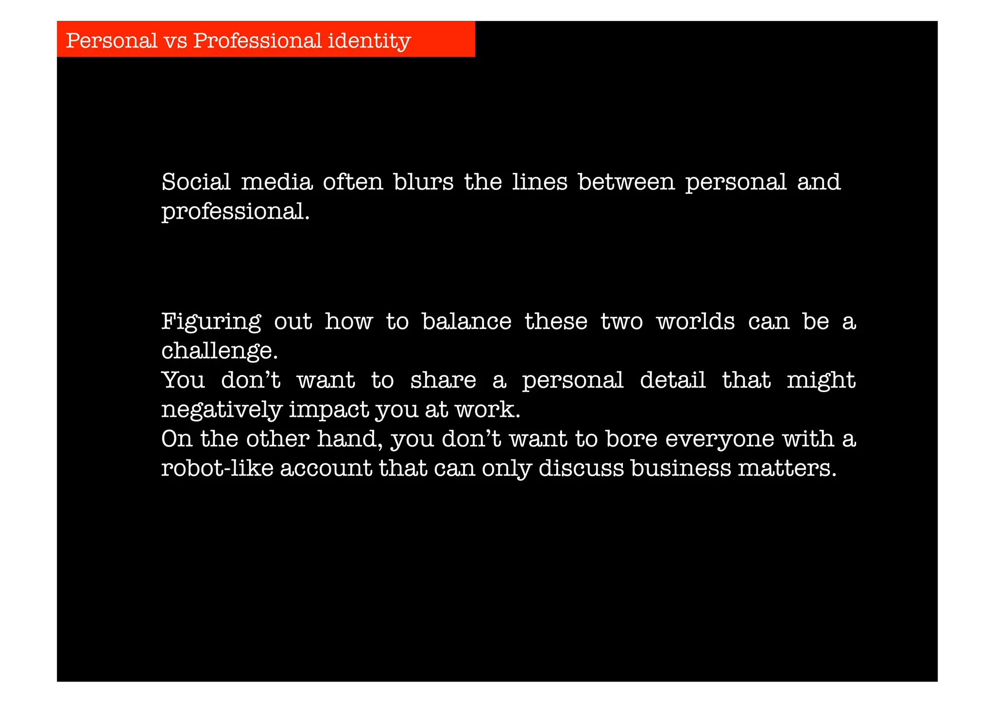Personal vs Professional identity 
Social media often blurs the lines between personal and 
professional. 
Figuring out how to balance these two worlds can be a 
challenge. 
You don’t want to share a personal detail that might 
negatively impact you at work. 
On the other hand, you don’t want to bore everyone with a 
robot-like account that can only discuss business matters. 
 