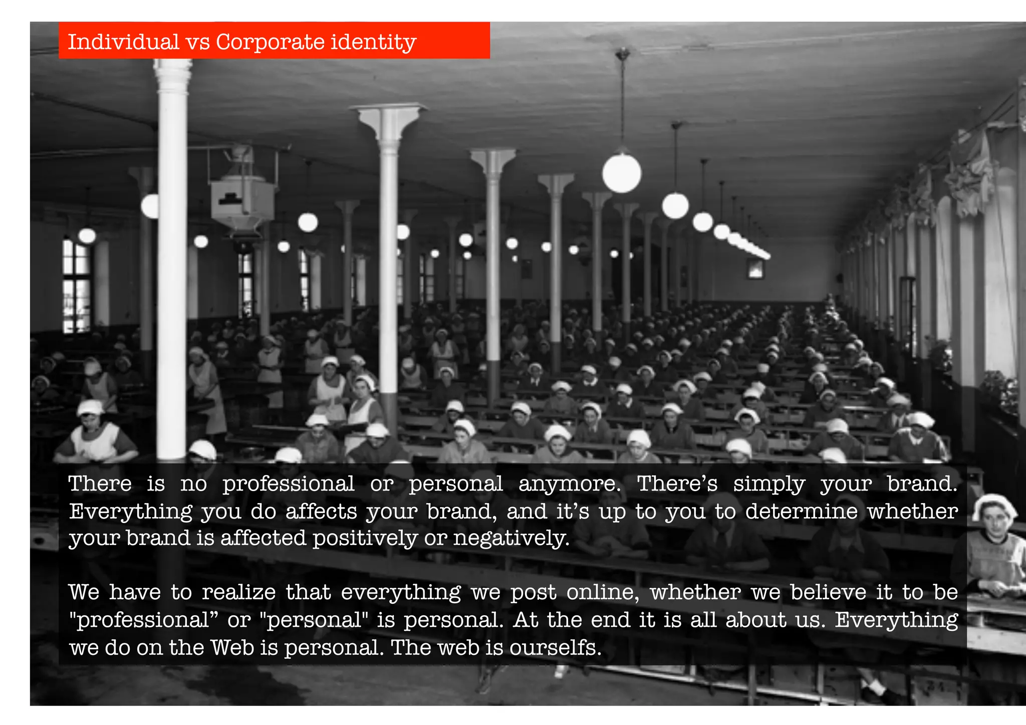 Individual vs Corporate identity 
There is no professional or personal anymore. There’s simply your brand. 
Everything you do affects your brand, and it’s up to you to determine whether 
your brand is affected positively or negatively. 
We have to realize that everything we post online, whether we believe it to be 
"professional” or "personal" is personal. At the end it is all about us. Everything 
we do on the Web is personal. The web is ourselfs. 
 