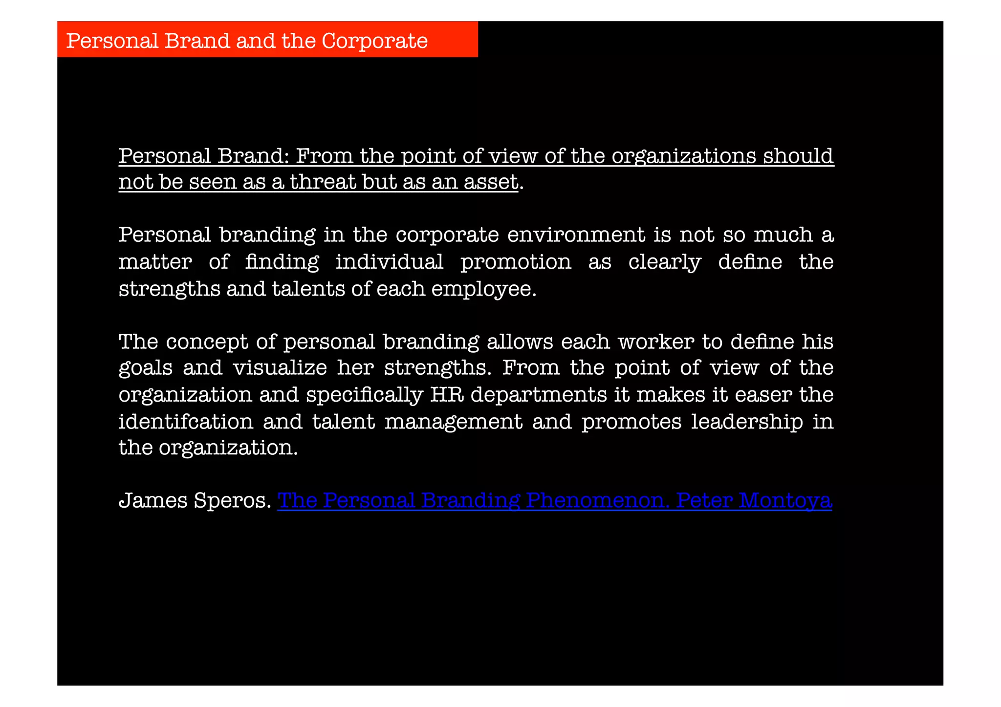 Personal Brand and the Corporate 
Personal Brand: From the point of view of the organizations should 
not be seen as a threat but as an asset. 
Personal branding in the corporate environment is not so much a 
matter of finding individual promotion as clearly define the 
strengths and talents of each employee. 
The concept of personal branding allows each worker to define his 
goals and visualize her strengths. From the point of view of the 
organization and specifically HR departments it makes it easer the 
identifcation and talent management and promotes leadership in 
the organization. 
James Speros. The Personal Branding Phenomenon. Peter Montoya 
 