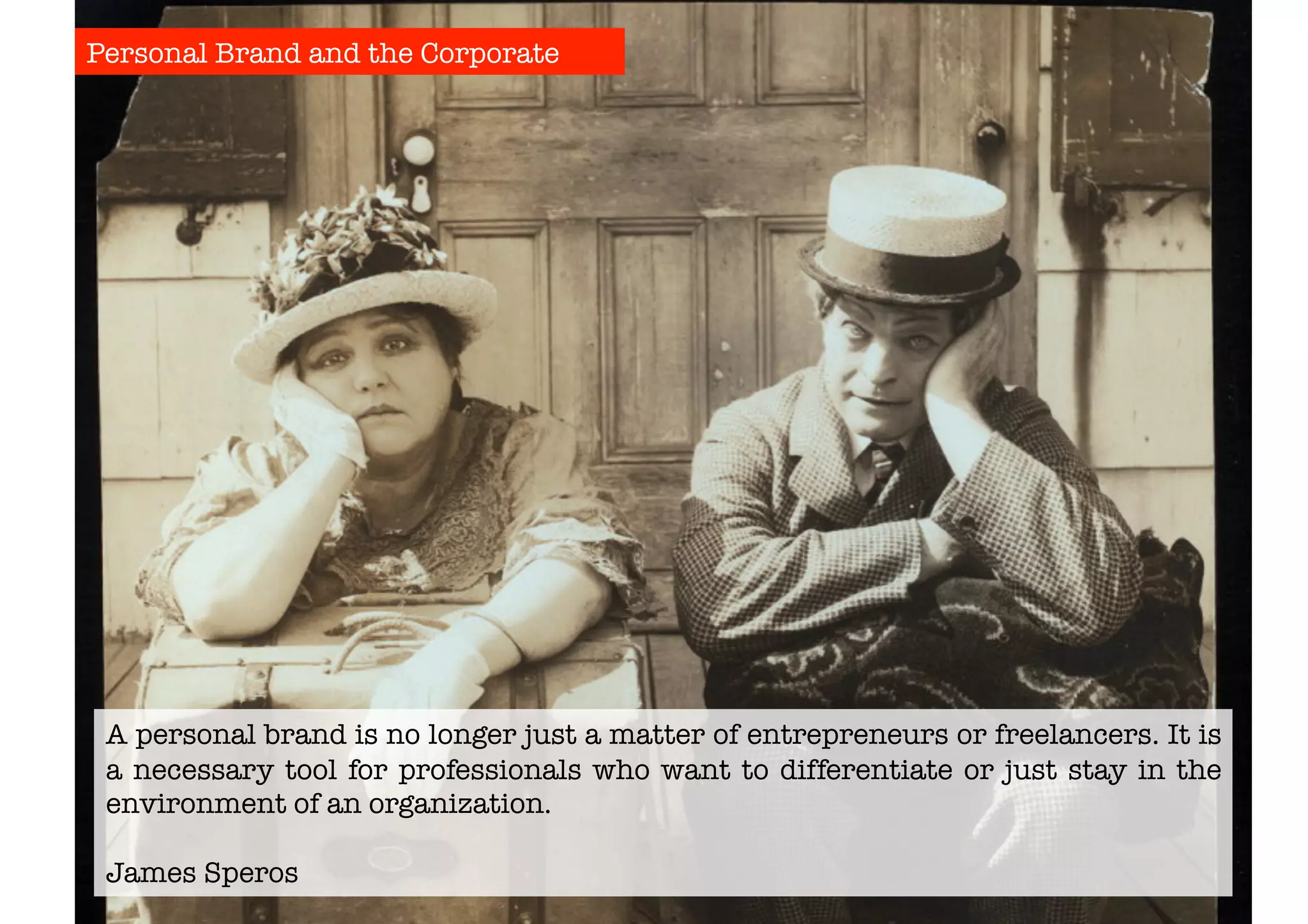 Personal Brand and the Corporate 
A personal brand is no longer just a matter of entrepreneurs or freelancers. It is 
a necessary tool for professionals who want to differentiate or just stay in the 
environment of an organization. 
James Speros 
 