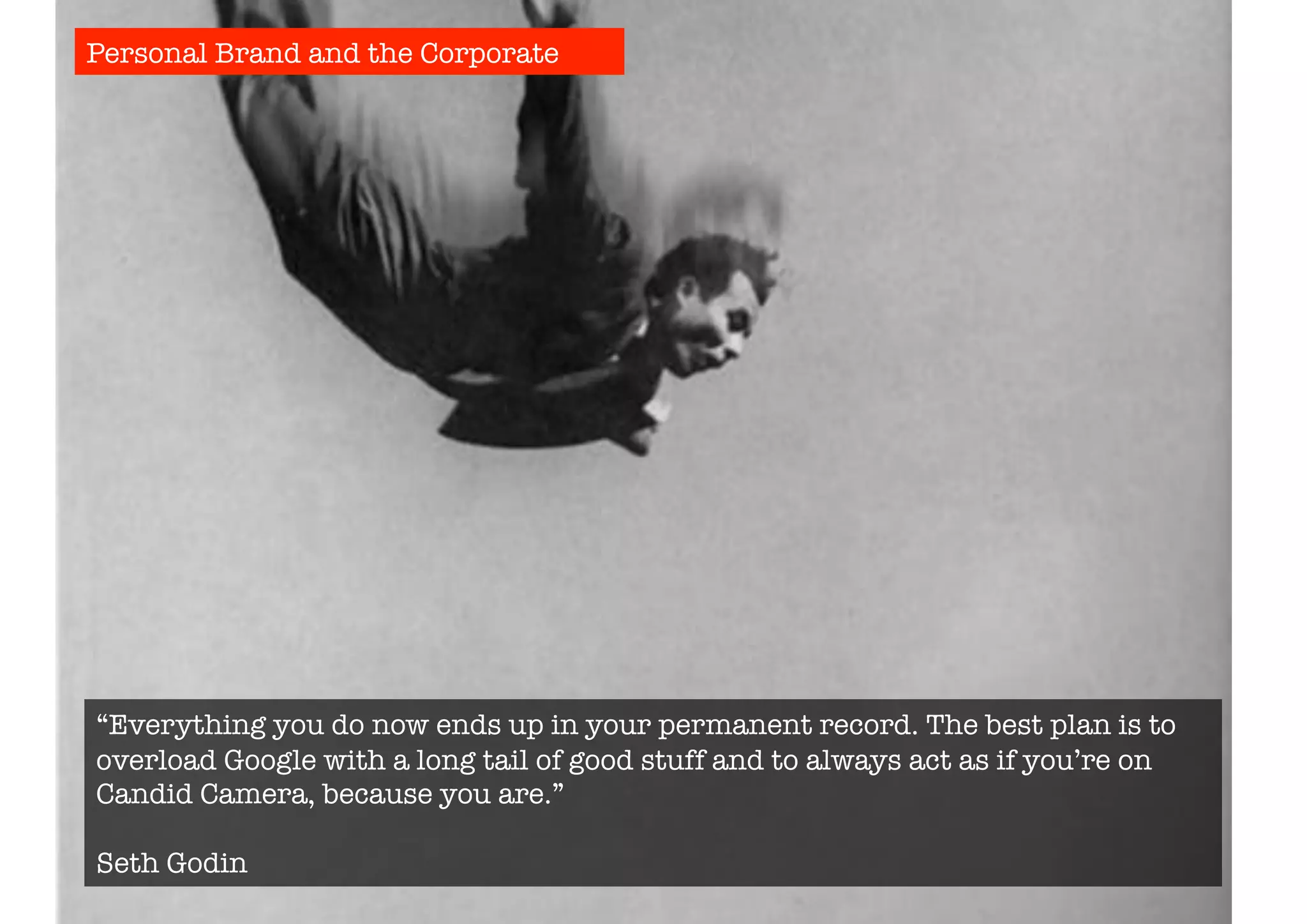 Personal Brand and the Corporate 
“Everything you do now ends up in your permanent record. The best plan is to 
overload Google with a long tail of good stuff and to always act as if you’re on 
Candid Camera, because you are.” 
Seth Godin 
 