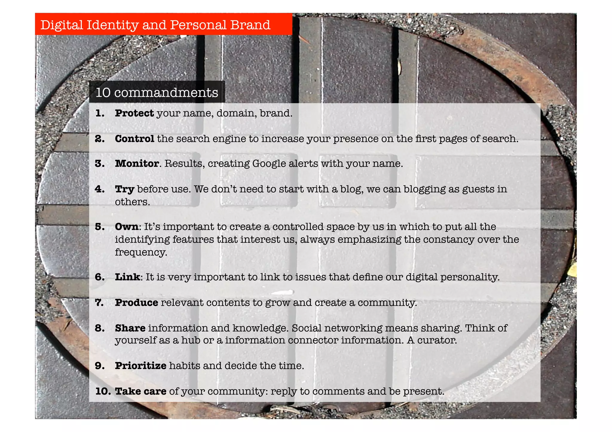 Digital Identity and Personal Brand 
10 commandments 
1. Protect your name, domain, brand. 
2. Control the search engine to increase your presence on the first pages of search. 
3. Monitor. Results, creating Google alerts with your name. 
4. Try before use. We don’t need to start with a blog, we can blogging as guests in 
others. 
5. Own: It’s important to create a controlled space by us in which to put all the 
identifying features that interest us, always emphasizing the constancy over the 
frequency. 
6. Link: It is very important to link to issues that define our digital personality. 
7. Produce relevant contents to grow and create a community. 
8. Share information and knowledge. Social networking means sharing. Think of 
yourself as a hub or a information connector information. A curator. 
9. Prioritize habits and decide the time. 
10. Take care of your community: reply to comments and be present. 
 
