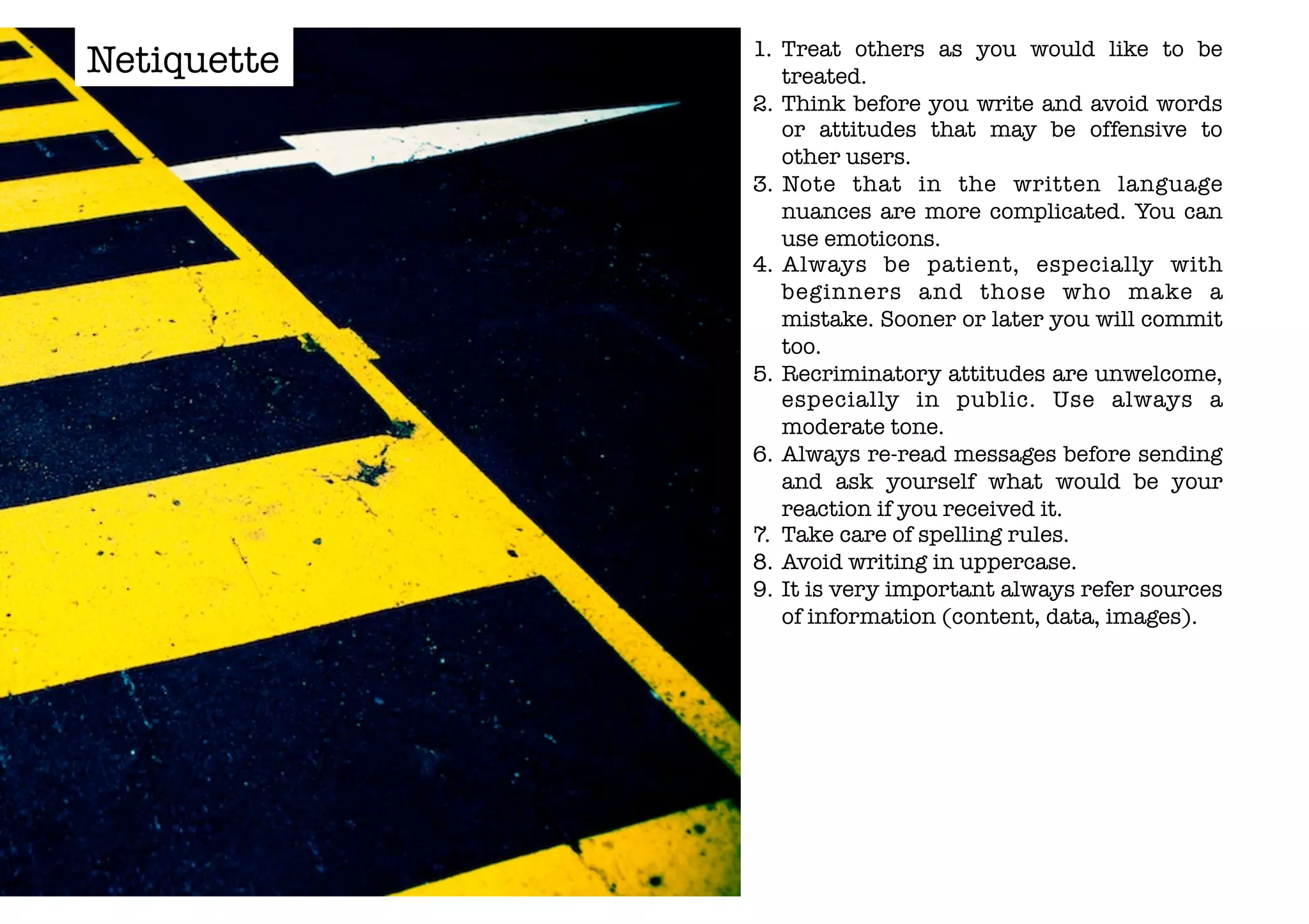 1. Treat others as you would like to be 
treated. 
2. Think before you write and avoid words 
or attitudes that may be offensive to 
other users. 
3. Note that in the written language 
nuances are more complicated. You can 
use emoticons. 
4. Always be patient, especially with 
beginners and those who make a 
mistake. Sooner or later you will commit 
too. 
5. Recriminatory attitudes are unwelcome, 
especially in public. Use always a 
moderate tone. 
6. Always re-read messages before sending 
and ask yourself what would be your 
reaction if you received it. 
7. Take care of spelling rules. 
8. Avoid writing in uppercase. 
9. It is very important always refer sources 
of information (content, data, images). 
Netiquette 
 