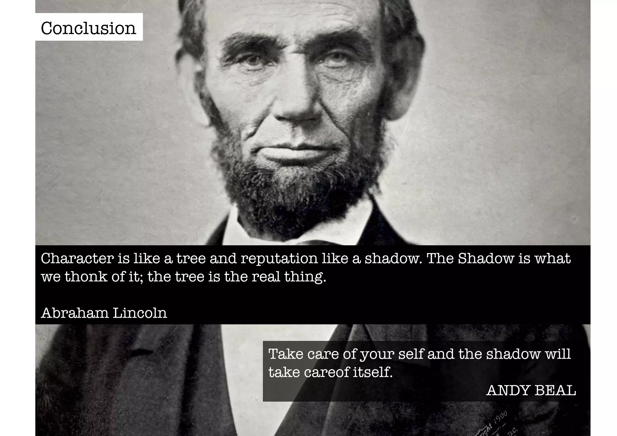 Character is like a tree and reputation like a shadow. The Shadow is what 
we thonk of it; the tree is the real thing. 
Abraham Lincoln 
Take care of your self and the shadow will 
take careof itself. 
ANDY BEAL 
Conclusion 
 