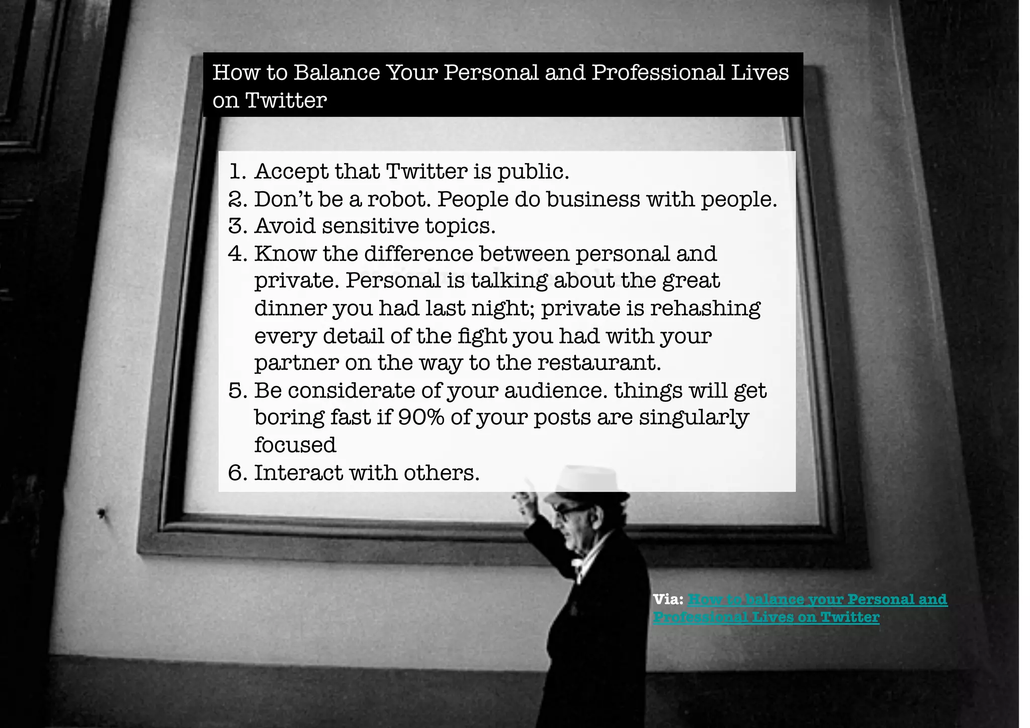How to Balance Your Personal and Professional Lives 
on Twitter 
1. Accept that Twitter is public. 
2. Don’t be a robot. People do business with people. 
3. Avoid sensitive topics. 
4. Know the difference between personal and 
private. Personal is talking about the great 
dinner you had last night; private is rehashing 
every detail of the fight you had with your 
partner on the way to the restaurant. 
5. Be considerate of your audience. things will get 
boring fast if 90% of your posts are singularly 
focused 
6. Interact with others. 
Via: How to balance your Personal and 
Professional Lives on Twitter 
 