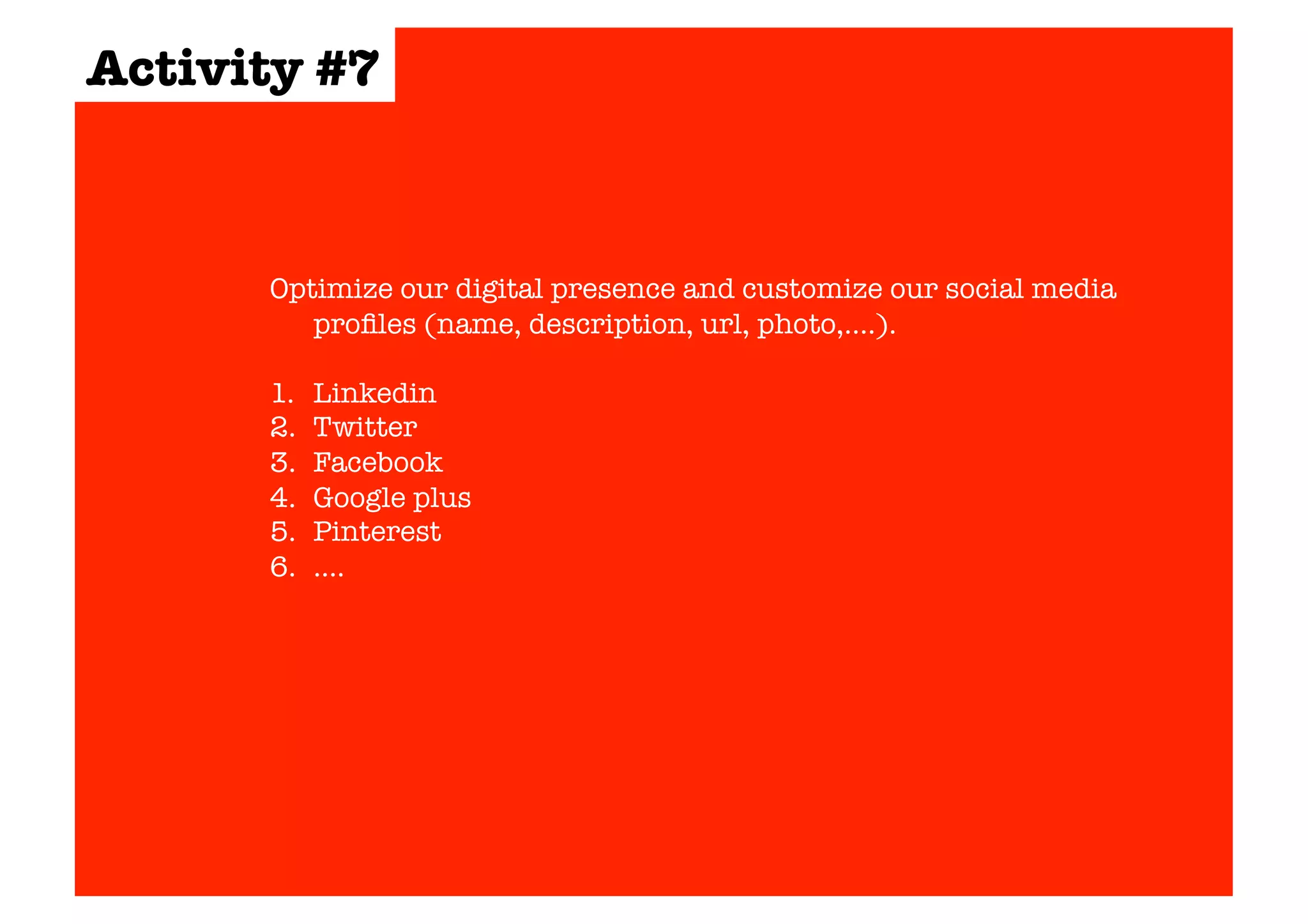 Activity #7 
Optimize our digital presence and customize our social media 
profiles (name, description, url, photo,….). 
1. Linkedin 
2. Twitter 
3. Facebook 
4. Google plus 
5. Pinterest 
6. …. 
 