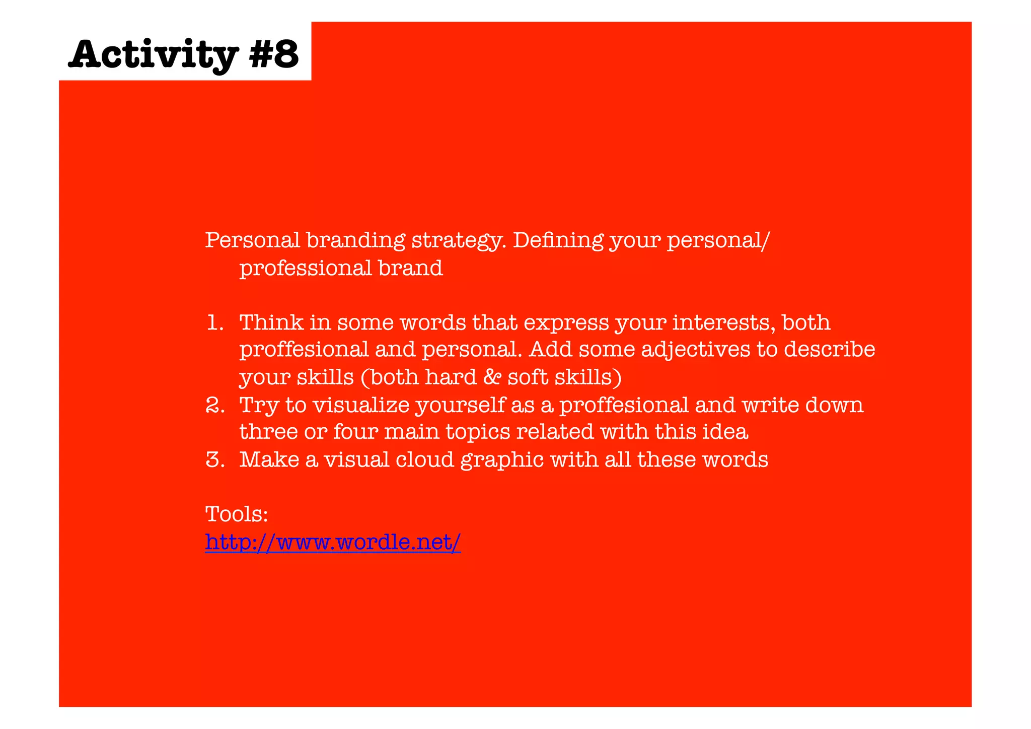 Activity #8 
Personal branding strategy. Defining your personal/ 
professional brand 
1. Think in some words that express your interests, both 
proffesional and personal. Add some adjectives to describe 
your skills (both hard & soft skills) 
2. Try to visualize yourself as a proffesional and write down 
three or four main topics related with this idea 
3. Make a visual cloud graphic with all these words 
Tools: 
http://www.wordle.net/ 
 