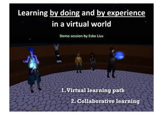 Learning	
  by	
  doing	
  and	
  by	
  experience	
  
            in	
  a	
  virtual	
  world  	
  
                 Demo	
  session	
  by	
  Esko	
  Lius
                                                     	
  




                  1. Virtual learning path
                           2. Collaborative learning
 