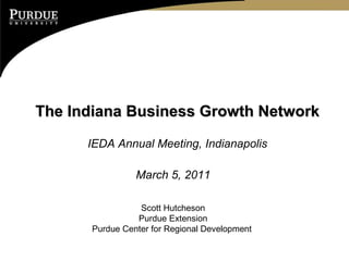 The Indiana Business Growth Network IEDA Annual Meeting, Indianapolis March 5, 2011 Scott Hutcheson Purdue Extension Purdue Center for Regional Development  