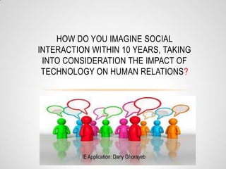 HOW DO YOU IMAGINE SOCIAL
INTERACTION WITHIN 10 YEARS, TAKING
INTO CONSIDERATION THE IMPACT OF
TECHNOLOGY ON HUMAN RELATIONS?
IE Application: Dany Ghorayeb
 