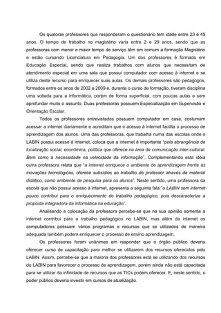 Os quatorze professores que responderam o questionário tem idade entre 23 e 49
anos. O tempo de trabalho no magistério varia entre 2 e 29 anos, sendo que as
professoras com menor e maior tempo de serviço têm em comum a formação Magistério
e estão cursando Licenciatura em Pedagogia. Um dos professores é formado em
Educação Especial, sendo que realiza trabalhos com alunos que necessitam de
atendimento especial em uma sala que possui computador com acesso à internet e se
utiliza deste recurso para enriquecer suas aulas. Os demais professores são pedagogos,
formados entre os anos de 2002 e 2009 e, durante o curso de formação, tiveram disciplina
uma voltada para a informática, porém de forma superficial, com poucas aulas e sem
aprofundar muito o assunto. Duas professoras possuem Especialização em Supervisão e
Orientação Escolar.
      Todos os professores entrevistados possuem computador em casa, costumam
acessar a internet diariamente e acreditam que o acesso à internet facilita o processo de
aprendizagem dos alunos. Uma das professoras, que trabalha numa das escolas onde o
LABIN possui acesso à internet, coloca que a internet é importante “pela abrangência de
localização social, econômica, política que oferece na área de comunicação inter-cultural.
Bem como a necessidade na velocidade da informação”. Complementando esta idéia
outra professora relata que “a internet enriquece o ambiente de aprendizagem frente às
inovações tecnológicas, oferece subsídios ao trabalho do professor através de material
didático, como ambiente de pesquisa para os alunos”. Neste sentido, uma professora da
escola que não possui acesso à internet, apresenta a seguinte fala:”o LABIN sem internet
pouco contribui para o enriquecimento do trabalho pedagógico, pois descaracteriza a
proposta integradora da informática na educação”.
      Analisando a colocação da professora percebe-se que na sua opinião somente a
internet contribui para o trabalho pedagógico no LABIN, mas além da internet os
computadores possuem vários programas e recursos que se utilizados de maneira
adequada também podem enriquecer o processo de ensino aprendizagem.
      Os professores foram unânimes em responder que o órgão público deveria
oferecer curso de capacitação para melhor se utilizarem dos recursos oferecidos pelo
LABIN. Assim, percebe-se que a maioria dos professores está se utilizando dos recursos
do LABIN para favorecer o processo de aprendizagem, porém ainda não está capacitada
para se utilizar da infinidade de recursos que as TICs podem oferecer. E, neste sentido, o
poder público deveria investir em cursos de atualização.
 