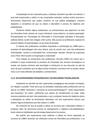 A atualização se faz necessária para o professor descobrir que além da internet, a
qual está acostumado a utilizar no seu computador particular, existem outros recursos e
ferramentas disponíveis que podem auxiliá-lo na sua prática pedagógica, inclusive
despertar a consciência de que ao utilizar o laboratório é preciso ter objetivos pré-
estabelecidos.
      Conforme relatam alguns professores, os conhecimentos que adquiriram na área
de informática foram através de: busca individual; cursos básicos; na própria graduação:
Pós-graduação em Tecnologias da Informação e Comunicação Aplicadas à Educação;
práticas diárias; auxílio dos colegas; entre outros. São poucos os professores capazes de
produzir objetos de aprendizagem na sua área de atuação.
      A maioria dos professores considera importante a contribuição do LABIN para o
processo de aprendizagem dos seus alunos, pois de acordo com uma das professoras
entrevistadas: “auxilia na motricidade fina, concentração, atenção. Através de programas
como Paint, Word auxilia na imaginação e criatividade”.
      Com relação ao pensamento dos professores, Gouvêa (1999) nos coloca que o
professor é peça fundamental no processo da introdução dos recursos tecnológicos na
escola, ele precisa conhecer esta tecnologia e introduzi-la no seu dia-a-dia na sala de
aula, tal qual o professor que há algum tempo introduziu o primeiro livro na escola, dando
início a um modo diferente de trabalhar o conhecimento.


4.3.2. OS SUPERVISORES PEDAGÓGICOS E OS RECURSOS TECNOLÓGICOS

      Analisando as opiniões de três supervisores pedagógicos das escolas municipais,
em relação à questão “Você acha que as atividades realizadas pelos professores com os
alunos no LABIN, favorecem o processo de ensino-aprendizagem?”, todos responderam
que favorecem “em parte”, justificando que apesar de complementar as aulas, estes
recursos poderiam ser bem mais explorados e que o professor deveria ter objetivos claros
e planejados ao utilizar as ferramentas oferecidas. Um dos supervisores colocou que
existem alguns professores que não utilizam o LABIN.
      No momento em que se propõe a utilizar os recursos que o laboratório oferece, o
professor além de dominá-los precisa ter planejamento e objetivos pré-estabelecidos,
tendo claras as habilidades que ele deseja desenvolver nos alunos.
      Na opinião dos supervisores para melhorar e utilizar de forma adequada os
recursos do LABIN, deveriam ser oferecidos cursos de informática aos professores, e os
 