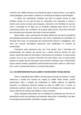 monitores dos LABINs deveriam ser profissionais aptos na parte técnica e com alguma
noção pedagógica, para auxiliar o professor na construção de objetos de aprendizagem.
      A maioria dos supervisores considera que seria um grande avanço se cada
professor tivesse em sua sala de aula um computador com impressora e acesso à
internet, pois serviria de apoio para pesquisas, oferecendo uma infinidade de recursos,
como a construção de um Blog com as atividades realizadas pelos alunos. Um dos
supervisores colocou que o professor, ao se utilizar deste recurso, deve estar consciente
que é somente para enriquecer suas aulas e não para diversão.
      Neste sentido, cabe o pensamento de Bolzan (2002) que nos fala da importância
da atualização permanente dos professores, bem como a valorização da criatividade, da
interação entre pares, da apropriação dos conhecimentos teóricos e pedagógicos, bem
como dos recursos tecnológicos disponíveis para qualificação do processo de
escolarização.
      Precisamos estar preparados para uma “nova escola”, pois a velocidade das
transformações dos saberes não permite que a escola centre-se apenas nos seus
fazeres, assumindo papel de informadora e transmissora de conteúdos. A escola precisa
avançar, uma vez que o processo informativo não está restrito a ela. A escola precisa
preparar os sujeitos que por ela passam para promover mudanças, pois o conhecimento
passa a adquirir sentido e significado quando favorece elos entre o saber e o saber fazer,
isto é, entre o conhecimento teórico e o conhecimento prático.


4.3.3. OS RESPONSÁVEIS PELOS LABINS E OS RECURSOS TECNOLÓGICOS

      Como o responsável pelo LABIN é uma das peças principais do processo, a seguir
observa-se a opinião dos mesmos em relação ao LABIN. Neste sentido, quando
questionados sobre a atuação dos professores no LABIN, obtemos as seguintes
respostas: os professores deveriam planejar as aulas no LABIN com o monitor, os
professores poderiam explorar mais os recursos das tecnologias para enriquecer suas
aulas e utiliza-los de maneira mais didática e menos recreativa.
      Estas colocações demonstram que na realidade há professores que não tem um
planejamento prévio das atividades que pretendem desenvolver no laboratório, pois além
da recreação deveria também contemplar o aspecto cognitivo.
 