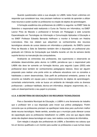 Quando questionados sobre a sua atuação no LABIN, todos foram unânimes em
responder que consideram boa, mas precisam melhorar no sentido de aprender a utilizar
mais recursos e poder auxiliar os professores na criação de objetos de aprendizagem.
      A formação acadêmica dos profissionais do LABIN é a seguinte: na EMEF Sete de
Setembro o responsável está realizando o Curso de Técnico em Informática, na EMEF
Leonor Pires de Macedo o profissional é formado em Pedagogia e está cursando
Especialização em Tecnologias da Informação e Comunicação Aplicadas à Educação e
na EMEF Professor Edwaldo Bernardo Hoffmann o monitor é formado em História
Licenciatura. Eles nos relatam que adquiriram os conhecimentos dos recursos
tecnológicos através de cursos básicos em informática e praticando. As EMEFs Leonor
Pires de Macedo e Sete de Setembro também têm à disposição um profissional pós-
graduado em Ciência da Computação que trabalha durante um dia da semana dando
suporte técnico na manutenção dos computadores.
      Analisando as entrevistas dos professores, dos supervisores e observando as
atividades desenvolvidas pelos alunos no LABIN, percebe-se que o responsável pelo
LABIN não deve ter somente um formação técnica, pois segundo Lopes (2002) este
profissional deve também ter conhecimentos pedagógicos básicos. Deve ser alguém
preparado para realizar uma ponte entre os softwares educativos com os conceitos e
habilidades a serem desenvolvidas. Este perfil de profissional entretanto, parece ir de
encontro ao trabalho em equipe para o desenvolvimento de objetos de aprendizagem,
comentado anteriormente, onde se busca um ambiente de interação entre os diversos
profissionais – professor habilitado, técnico em informática, designer, ergonomista, etc. –,
cada um desempenhando o seu papel no processo.


4.3.4. A SECRETÁRIA DE EDUCAÇÃO E OS RECURSOS TECNOLÓGICOS

      Para a Secretária Municipal de Educação, o LABIN é uma ferramenta de trabalho
que o professor tem a sua disposição para inovar sua prática pedagógica. Porém
concorda que os professores precisam se aperfeiçoar nesta área para usufruírem melhor
deste recurso tecnológico. Neste sentido, acredita que o município pode oferecer cursos
de capacitação para os professores trabalharem no LABIN, uma vez que alguns deles
ainda não dispõem dessa tecnologia em casa, nem realizou curso básico de informática.
      Com relação à atuação dos profissionais do LABIN, a Secretária nos colocou que
há um técnico qualificado e um monitor para auxiliar os professores e suas turmas nesse
 