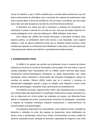 campo de trabalho; e que o critério adotado para a escolha deste profissional é que ele
tenha conhecimento de informática, pois o município tem carência de profissionais nesta
área e precisa definir a forma de contratá-los. Na sua visão, é o professor que deve estar
apto a lidar com esta situação por se tratar de uma ferramenta do professor.
      A Secretária nos coloca que não é necessário o professor ter computador com
impressora e acesso à internet em sua sala de aula, mas que ele esteja disponível em
pontos estratégicos, como: sala dos professores, LABIN, biblioteca, entre outros.
      Com relação aos LABINs das Escolas Municipais, a Secretária considera como
aspecto positivo, os professores terem este recurso a sua disposição, como aspecto
negativo, o fato de alguns professores ainda não se utilizarem desses recursos. Ainda
acredita que capacitar os professores para trabalharem nessa área é uma das ações que
a Secretaria pode realizar para melhorar o aproveitamento destes recursos.




5. CONSIDERAÇÕES FINAIS

      O LABIN é um espaço que permite aos professores inovar a maneira de ensinar
utilizando os recursos do mundo da informação e comunicação. Por este motivo, é que as
escolas analisadas foram beneficiadas com os LABINs, porém nenhuma delas possui
fundamentos teórico-metodológicos embasando as ações desenvolvidas com essas
tecnologias, sendo necessária a reformulação das Propostas Pedagógicas, através de
reuniões de estudos. Oliveira (2000) mostra que só é possível a mudança no
planejamento pedagógico quando o grupo de trabalho está integrado e busca novas
formas de aprendizagem, estudando muito, aprimorando-se constantemente.
      Os trabalhos em grupo, segundo Kamii (1991), são importantes para as crianças,
pois através deles elas desenvolvem a socialização. Desta forma os jogos educativos on-
line ou disponíveis em cd-rom podem ser realizados em grupos, nas diferentes faixas
etárias e modalidades de ensino, proporcionando momentos de participação, cooperação
e respeito às limitações individuais enquanto proporcionam o desenvolvimento do
raciocínio lógico e da aprendizagem.
      Os programas disponíveis nos computadores, como editores de texto, produção de
desenhos e utilização de cores são capazes de desenvolver várias habilidades nos
alunos, como a coordenação motora fina e ampla, reconhecimento de cores, noções de
tamanho, expressão escrita, utilização do dicionário, capacidade de imaginar e criar, entre
 