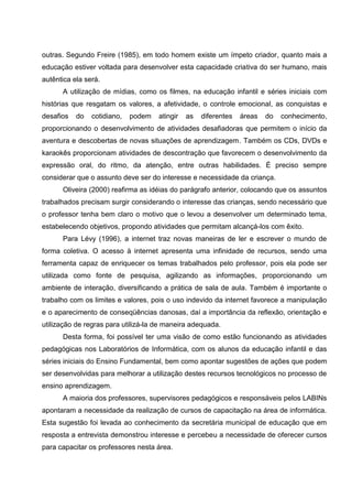 outras. Segundo Freire (1985), em todo homem existe um ímpeto criador, quanto mais a
educação estiver voltada para desenvolver esta capacidade criativa do ser humano, mais
autêntica ela será.
      A utilização de mídias, como os filmes, na educação infantil e séries iniciais com
histórias que resgatam os valores, a afetividade, o controle emocional, as conquistas e
desafios   do   cotidiano,   podem   atingir   as   diferentes   áreas   do   conhecimento,
proporcionando o desenvolvimento de atividades desafiadoras que permitem o início da
aventura e descobertas de novas situações de aprendizagem. Também os CDs, DVDs e
karaokês proporcionam atividades de descontração que favorecem o desenvolvimento da
expressão oral, do ritmo, da atenção, entre outras habilidades. É preciso sempre
considerar que o assunto deve ser do interesse e necessidade da criança.
      Oliveira (2000) reafirma as idéias do parágrafo anterior, colocando que os assuntos
trabalhados precisam surgir considerando o interesse das crianças, sendo necessário que
o professor tenha bem claro o motivo que o levou a desenvolver um determinado tema,
estabelecendo objetivos, propondo atividades que permitam alcançá-los com êxito.
      Para Lévy (1996), a internet traz novas maneiras de ler e escrever o mundo de
forma coletiva. O acesso à internet apresenta uma infinidade de recursos, sendo uma
ferramenta capaz de enriquecer os temas trabalhados pelo professor, pois ela pode ser
utilizada como fonte de pesquisa, agilizando as informações, proporcionando um
ambiente de interação, diversificando a prática de sala de aula. Também é importante o
trabalho com os limites e valores, pois o uso indevido da internet favorece a manipulação
e o aparecimento de conseqüências danosas, daí a importância da reflexão, orientação e
utilização de regras para utilizá-la de maneira adequada.
      Desta forma, foi possível ter uma visão de como estão funcionando as atividades
pedagógicas nos Laboratórios de Informática, com os alunos da educação infantil e das
séries iniciais do Ensino Fundamental, bem como apontar sugestões de ações que podem
ser desenvolvidas para melhorar a utilização destes recursos tecnológicos no processo de
ensino aprendizagem.
      A maioria dos professores, supervisores pedagógicos e responsáveis pelos LABINs
apontaram a necessidade da realização de cursos de capacitação na área de informática.
Esta sugestão foi levada ao conhecimento da secretária municipal de educação que em
resposta a entrevista demonstrou interesse e percebeu a necessidade de oferecer cursos
para capacitar os professores nesta área.
 