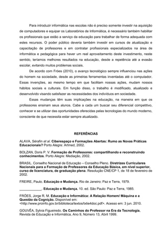 Para introduzir informática nas escolas não é preciso somente investir na aquisição
de computadores e equipar os Laboratórios de Informática, é necessário também habilitar
os profissionais que estão a serviço da educação para trabalhar de forma adequada com
estes recursos. O poder público deveria também investir em cursos de atualização e
capacitação de professores e em contratar profissionais especializados na área de
informática e pedagógica para haver um real aproveitamento deste investimento, neste
sentido, teríamos melhores resultados na educação, desde a repetência até a evasão
escolar, evitando muitos problemas sociais.
      De acordo com Fróes (2010), o avanço tecnológico sempre influenciou nas ações
do homem na sociedade, desde as primeiras ferramentas inventadas até o computador.
Essas invenções, ao mesmo tempo em que facilitam nossas ações, mudam nossos
hábitos sociais e culturais. Em função disso, o trabalho é modificado, atualizado e
desenvolvido visando satisfazer as necessidades dos indivíduos em sociedade.
      Essas mudanças têm suas implicações na educação, na maneira em que os
professores ensinam seus alunos. Cabe a cada um buscar seu diferencial competitivo,
conhecer e se utilizar das oportunidades oferecidas pelas tecnologias do mundo moderno,
consciente de que necessita estar sempre atualizado.




                                     REFERÊNCIAS

ALAVA, Sérafin et al. Ciberespaço e Formações Abertas: Rumo as Novas Práticas
Educacionais? Porto Alegre: Artmed, 2002.

BOLZAN, Doris P. V. Formação de Professores: compartilhando e reconstruindo
conhecimentos. Porto Alegre: Mediação, 2002.

BRASIL. Conselho Nacional de Educação – Conselho Pleno. Diretrizes Curriculares
Nacionais para a Formação de Professores da Educação Básica, em nível superior,
curso de licenciatura, de graduação plena. Resolução CNE/CP 1, de 18 de fevereiro de
2002.

FREIRE, Paulo. Educação e Mudança. Rio de Janeiro: Paz e Terra, 1979.

____________. Educação e Mudança. 10. ed. São Paulo: Paz e Terra, 1985.

FRÓES, Jorge R. M. Educação e Informática: A Relação Homem/ Máquina e a
Questão da Cognição. Disponível em:
<http://www.proinfo.gov.br/biblioteca/textos/txtie4doc.pdf>. Acesso em: 3 jun. 2010.

GOUVÊA, Sylvia Figueiredo. Os Caminhos do Professor na Era da Tecnologia.
Revista de Educação e Informática, Ano 9, Número 13, Abril 1999.
 