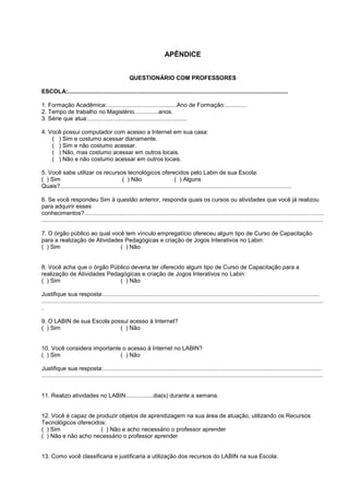 APÊNDICE


                                                     QUESTIONÁRIO COM PROFESSORES

ESCOLA:.......................................................................................................................................

1. Formação Acadêmica:...........................................Ano de Formação:.............
2. Tempo de trabalho no Magistério...............anos.
3. Série que atua:.............................................................

4. Você possui computador com acesso a Internet em sua casa:
    ( ) Sim e costumo acessar diariamente.
    ( ) Sim e não costumo acessar.
    ( ) Não, mas costumo acessar em outros locais.
    ( ) Não e não costumo acessar em outros locais.

5. Você sabe utilizar os recursos tecnológicos oferecidos pelo Labin de sua Escola:
( ) Sim                                     ( ) Não                         ( ) Alguns
Quais?..............................................................................................................................................

6. Se você respondeu Sim à questão anterior, responda quais os cursos ou atividades que você já realizou
para adquirir esses
conhecimentos?...................................................................................................................................................
.............................................................................................................................................................................

7. O órgão público ao qual você tem vínculo empregatício ofereceu algum tipo de Curso de Capacitação
para a realização de Atividades Pedagógicas e criação de Jogos Interativos no Labin:
( ) Sim                       ( ) Não


8. Você acha que o órgão Público deveria ter oferecido algum tipo de Curso de Capacitação para a
realização de Atividades Pedagógicas e criação de Jogos Interativos no Labin:
( ) Sim                      ( ) Não

Justifique sua resposta:.....................................................................................................................................
.............................................................................................................................................................................
.

9. O LABIN de sua Escola possui acesso à Internet?
( ) Sim                     ( ) Não


10. Você considera importante o acesso à Internet no LABIN?
( ) Sim                      ( ) Não

Justifique sua resposta:......................................................................................................................................
.............................................................................................................................................................................


11. Realizo atividades no LABIN.................dia(s) durante a semana.


12. Você é capaz de produzir objetos de aprendizagem na sua área de atuação, utilizando os Recursos
Tecnológicos oferecidos:
( ) Sim               ( ) Não e acho necessário o professor aprender
( ) Não e não acho necessário o professor aprender


13. Como você classificaria e justificaria a utilização dos recursos do LABIN na sua Escola:
 