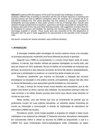 AbstractConsidering that the progress of the world has brought new challenges to teachers,
showing a different way of working on education and the use of these resources in teaching and
learning process can lead to different conceptions about the workings of a computer lab at an
educational institution the This article describes how this practice is occurring in education in
kindergarten and early grades in three public schools in the city of Restinga Seca. Results were
obtained through questionnaires to teachers, supervisors and those responsible for computer labs,
bringing a real vision of this new and critical teaching practice, with suggestions of actions that can
be developed to improve and facilitate the teaching and learning process using the resources
technology available in schools. These results were also presented at the City Department of
Education with the goal to make suggestions for improvements to the operation of the Computer
Labs.

Key-words: computer lab, teacher education, early childhood education.



1. INTRODUÇÃO

       A educação mediada pelas tecnologias do mundo moderno trouxe uma inovação
no processo educacional, mostrando uma forma diferente de educar e aprender.
       Segundo Lévy (1996) os computadores e o mundo virtual fazem parte do nosso
cotidiano. A internet, que mantém milhões de pessoas interligadas no mundo todo, não
para de crescer em ritmo acelerado. Nunca na história da humanidade as mudanças das
técnicas, da economia e dos costumes ocorreram de forma tão rápida e desestabilizante,
sendo que a virtualização é a essência, ou a ponta fina desta mutação em curso.
       Percebe-se, atualmente, que inclusive na Educação a utilização dos recursos
tecnológicos na educação é uma prática corrente, principalmente, porque não são raros
os alunos familiarizados e que apresentam grande facilidade em manuseá-los.
       Ou seja, o avanço do mundo trouxe novos desafios aos educadores, que já não
podem mais fechar os olhos e ignorar esta realidade. Os educadores precisam cada vez
mais conhecer e se utilizar desses recursos para tornar seus alunos seres atuantes no
mundo em que vivem.
       Neste sentido, uma das formas que vem se encontrando de permitir que os
professores inovem em suas práticas educativas, se utilizando destas maravilhas do
mundo da informação e comunicação, é através da implantação de laboratórios de
informática (LABIN) nas escolas.
       Percebe-se, porém, ainda muitas questões e angústias em relação a estas novas
instalações e seu potencial de utilização. É frequente encontrar educadores interessados
em compreender melhor e utilizar os recursos do LABIN se perguntando: o que é o
LABIN? Em quais fundamentos teórico-metodológicos estão embasadas as ações
 
