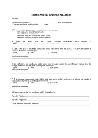 QUESTIONÁRIO COM SUPERVISÃO PEDAGÓGICA

ESCOLA:.......................................................................................................................................

1. Formação Acadêmica:..............................................................Ano de Formação:.............
2. Tempo de trabalho no Magistério...............anos.


3. Você possui computador com acesso a Internet em sua casa:
    ( ) Sim e costumo acessar diariamente.
    ( ) Sim e não costumo acessar.
    ( ) Não, mas costumo acessar em outros locais.
    ( ) Não e não costumo acessar em outros locais.

4.   Quais         as        ações           que          sua         Escola           precisou            desenvolver               para         adquirir                 o
LABIN?...........................................................................................................................................................


5. Você acha que as atividades realizadas pelos professores com os alunos, no LABIN, favorecem o
processo de Ensino-aprendizagem:
( ) Sim              ( ) Não                 ( ) Em parte

Justifique sua resposta....................................................................................................................................
.............................................................................................................................................................................


6. Os professores de sua Escola estão aptos para produzir objetos de aprendizagem na sua área de
atuação, utilizando os Recursos Tecnológicos oferecidos:
( ) Sim                              ( ) Não                                    ( ) Em parte
Justifique sua resposta...................................................................................................................................
.............................................................................................................................................................................
..........................................................................................................................


7. O profissional responsável pelo LABIN está apto para auxiliar professores e alunos na criação e
resolução de objetos de aprendizagem interativos:
( ) Sim               ( ) Não                   ( ) Em parte

Justifique sua resposta....................................................................................................................................
.............................................................................................................................................................................

8. Escreva sua opinião em relação ao LABIN de sua Escola:

Aspectos Positivos:..........................................................................................................................................
............................................................................................................................................................................
Aspectos Negativos:........................................................................................................................................
............................................................................................................................................................................
O que podemos fazer para melhorar:.............................................................................................................
............................................................................................................................................................................
 