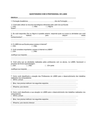 QUESTIONÁRIO COM O PROFISSIONAL DO LABIN

ESCOLA:.......................................................................................................................................

1. Formação Acadêmica:..............................................................Ano de Formação:.............

 2. Você sabe utilizar os recursos tecnológicos oferecidos pelo Labin de sua Escola:
( ) Sim                                           ( ) Não                         ( ) Alguns
Quais?...............................................................................................................................................................
.............................................................................................................................................................................

3. Se você respondeu Sim ou Alguns à questão anterior, responda quais os cursos ou atividades que você
já                                 realizou                                     para                                    adquirir                                    esses
conhecimentos?...................................................................................................................................................
.............................................................................................................................................................................
.........................................................................................................................

4. O LABIN de sua Escola possui acesso à Internet?
( ) Sim                     ( ) Não

5. Você considera importante o acesso à Internet no LABIN?
( ) Sim                      ( ) Não

Justifique sua resposta:....................................................................................................................
.............................................................................................................................................................................
..........................................................................

6. Você acha que as atividades realizadas pelos professores com os alunos, no LABIN, favorecem o
processo de Ensino-aprendizagem:
( ) Sim              ( ) Não                 ( ) Em parte

Justifique sua resposta......................................................................................................................
.............................................................................................................................................................................
..........................................................................................................................

7. Como você classificaria a atuação dos Professores do LABIN para o desenvolvimento dos trabalhos
realizados nos computadores:
( )Ótima, porque................................................................................................................................
.......................................................................................................................................................
( )Boa, mas precisa melhorar nos seguintes aspectos.....................................................................
........................................................................................................................................................
( )Péssima, pois deveria ..................................................................................................................
.......................................................................................................................................................

8. Como você classificaria a sua atuação no LABIN para o desenvolvimento dos trabalhos realizados nos
computadores:
( )Ótima, porque................................................................................................................................
.......................................................................................................................................................
( )Boa, mas precisa melhorar nos seguintes aspectos.....................................................................
........................................................................................................................................................
( )Péssima, pois deveria oferecer....................................................................................................
.......................................................................................................................................................
 