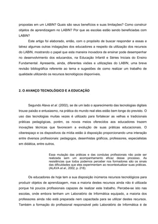 propostas em um LABIN? Quais são seus benefícios e suas limitações? Como construir
objetos de aprendizagem no LABIN? Por que as escolas estão sendo beneficiadas com
LABIN?
      Este artigo foi elaborado, então, com o propósito de buscar responder a essas e
talvez algumas outras indagações dos educadores a respeito da utilização dos recursos
do LABIN, mostrando o papel que esta maneira inovadora de ensinar pode desempenhar
no desenvolvimento dos educandos, na Educação Infantil e Séries Iniciais do Ensino
Fundamental. Apresenta, ainda, diferentes visões e utilizações do LABIN, uma breve
revisão bibliográfica referente ao tema e sugestões de como realizar um trabalho de
qualidade utilizando os recursos tecnológicos disponíveis.




2. O AVANÇO TECNOLÓGICO E A EDUCAÇÃO



      Segundo Alava et al. (2002), se de um lado o aparecimento das tecnologias digitais
trouxe paixão e entusiasmo, na prática do mundo real eles estão bem longe do previsto. O
uso das tecnologias muitas vezes é utilizado para fortalecer as velhas e tradicionais
práticas pedagógicas, porém, os novos meios oferecidos aos educadores trazem
inovações técnicas que favorecem a evolução de suas práticas educacionais. O
ciberespaço e os dispositivos da mídia estão à disposição proporcionando uma interação
entre diversos profissionais: pedagogos, desenhistas gráficos, professores, especialistas
em didática, entre outros.


                     Essa mutação das práticas e das condutas profissionais não pode ser
                     realizada sem um acompanhamento eficaz desse processo. As
                     resistências que todos podemos perceber nos formadores são os sinais
                     das dificuldades que eles experimentam ao recontextualizar suas práticas.
                     (ALAVA et al., 2002, p. 218).


      Os educadores de hoje tem a sua disposição inúmeros recursos tecnológicos para
produzir objetos de aprendizagem, mas a maioria destes recursos ainda não é utilizada
porque há poucos profissionais capazes de realizar este trabalho. Percebe-se isto nas
escolas, onde embora tenham um Laboratório de Informática equipado, a maioria dos
professores ainda não está preparada nem capacitada para se utilizar destes recursos.
Também a formação do profissional responsável pelo Laboratório de Informática é de
 