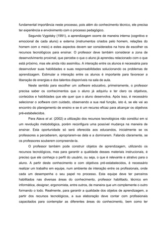 fundamental importância neste processo, pois além do conhecimento técnico, ele precisa
ter experiência e envolvimento com o processo pedagógico.
      Segundo Vygotsky (1991), a aprendizagem ocorre de maneira interna (cognitivo e
emocional de cada aluno) e externa (instrumentos criados pelo homem, relações do
homem com o meio) e estes aspectos devem ser considerados na hora de escolher os
recursos tecnológicos para ensinar. O professor deve também considerar a zona de
desenvolvimento proximal, que percebe o que o aluno já aprendeu relacionado com o que
está próximo, mas ele ainda não assimilou. A interação entre os alunos é necessária para
desenvolver suas habilidades e suas responsabilidades solucionando os problemas de
aprendizagem. Estimular a interação entre os alunos é importante para favorecer a
liberação de energias e dos talentos disponíveis na sala de aula.
      Neste sentido para escolher um software educativo, primeiramente, o professor
precisa saber os conhecimentos que o aluno já adquiriu e ter claro os objetivos,
conteúdos e habilidades que ele quer que o aluno desenvolva. Após isso, é necessário
selecionar o software com cuidado, observando a sua real função, isto é, se ele vai ao
encontro do planejamento de ensino e se é um recurso eficaz para alcançar os objetivos
pré-estabelecidos.
      Para Alava et al. (2002) a utilização dos recursos tecnológicos não constitui em si
um revolução metodológica, porém reconfigura uma possível mudança na maneira de
ensinar. Esta oportunidade só será oferecida aos educandos, inicialmente se os
professores a perceberem, apropriarem-se dela e a dominarem. Falando claramente, se
os professores souberem compreende-la.
      O professor também pode construir objetos de aprendizagem, utilizando os
recursos tecnológicos, mas para garantir a qualidade desses materiais instrucionais, é
preciso que ele conheça o perfil do usuário, ou seja, o que é relevante e atrativo para o
aluno. A partir deste conhecimento e com objetivos pré-estabelecidos, é necessário
realizar um trabalho em equipe, num ambiente de interação entre os profissionais, onde
cada um desempenha o seu papel no processo. Esta equipe deve ter parceiros
habilitados nas diversas áreas do conhecimento, professor habilitado, técnico em
informática, designer, ergonomista, entre outros, de maneira que um complemente o outro
formando o todo. Realmente, para garantir a qualidade dos objetos de aprendizagem, a
partir dos recursos tecnológicos, a sua elaboração deve contar com profissionais
capacitados para contemplar as diferentes áreas do conhecimento, bem como ter
 