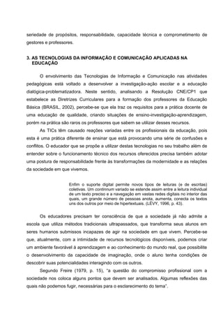 seriedade de propósitos, responsabilidade, capacidade técnica e comprometimento de
gestores e professores.


3. AS TECNOLOGIAS DA INFORMAÇÃO E COMUNICAÇÃO APLICADAS NA
   EDUCAÇÃO

      O envolvimento das Tecnologias de Informação e Comunicação nas atividades
pedagógicas está voltado a desenvolver a investigação-ação escolar e a educação
dialógica-problematizadora. Neste sentido, analisando a Resolução CNE/CP1 que
estabelece as Diretrizes Curriculares para a formação dos professores da Educação
Básica (BRASIL, 2002), percebe-se que ela traz os requisitos para a prática docente de
uma educação de qualidade, criando situações de ensino-investigação-aprendizagem,
porém na prática são raros os professores que sabem se utilizar desses recursos.
      As TICs têm causado reações variadas entre os profissionais da educação, pois
esta é uma prática diferente de ensinar que está provocando uma série de confusões e
conflitos. O educador que se propõe a utilizar destas tecnologias no seu trabalho além de
entender sobre o funcionamento técnico dos recursos oferecidos precisa também adotar
uma postura de responsabilidade frente às transformações da modernidade e as relações
da sociedade em que vivemos.


                    Enfim o suporte digital permite novos tipos de leituras (e de escritas)
                    coletivas. Um continnum variado se estende assim entre a leitura individual
                    de um texto preciso e a navegação em vastas redes digitais no interior das
                    quais, um grande número de pessoas anota, aumenta, conecta os textos
                    uns dos outros por meio de hipertextuais. (LÉVY, 1996, p. 43).


      Os educadores precisam ter consciência de que a sociedade já não admite a
escola que utiliza métodos tradicionais ultrapassados, que transforma seus alunos em
seres humanos submissos incapazes de agir na sociedade em que vivem. Percebe-se
que, atualmente, com a intimidade de recursos tecnológicos disponíveis, podemos criar
um ambiente favorável à aprendizagem e ao conhecimento do mundo real, que possibilite
o desenvolvimento da capacidade de imaginação, onde o aluno tenha condições de
descobrir suas potencialidades interagindo com os outros.
      Segundo Freire (1979, p. 15), “a questão do compromisso profissional com a
sociedade nos coloca alguns pontos que devem ser analisados. Algumas reflexões das
quais não podemos fugir, necessárias para o esclarecimento do tema”.
 