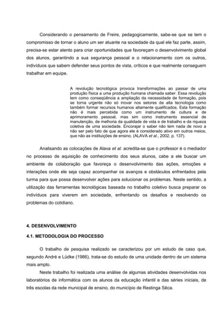 Considerando o pensamento de Freire, pedagogicamente, sabe-se que se tem o
compromisso de tornar o aluno um ser atuante na sociedade da qual ele faz parte, assim,
precisa-se estar atento para criar oportunidades que favoreçam o desenvolvimento global
dos alunos, garantindo a sua segurança pessoal e o relacionamento com os outros,
indivíduos que sabem defender seus pontos de vista, críticos e que realmente conseguem
trabalhar em equipe.


                       A revolução tecnológica provoca transformações ao passar de uma
                       produção física a uma produção humana chamada saber. Essa revolução
                       tem como conseqüência a ampliação da necessidade de formação, pois
                       se torna urgente não só inovar nos setores da alta tecnologia como
                       também formar recursos humanos altamente qualificados. Esta formação
                       não é mais percebida como um instrumento de cultura e de
                       aprimoramento pessoal, mas sim como instrumento essencial de
                       manutenção, de melhoria da qualidade de vida e de trabalho e da riqueza
                       coletiva de uma sociedade. Encorajar o saber não tem nada de novo a
                       não ser pelo fato de que agora ele é considerado ativo em outros meios,
                       que não as instituições de ensino. (ALAVA et al., 2002, p. 137).


      Analisando as colocações de Alava et al. acredita-se que o professor é o mediador
no processo de aquisição de conhecimento dos seus alunos, cabe a ele buscar um
ambiente de colaboração que favoreça o desenvolvimento das ações, emoções e
interações onde ele seja capaz acompanhar os avanços e obstáculos enfrentados pela
turma para que possa desenvolver ações para solucionar os problemas. Neste sentido, a
utilização das ferramentas tecnológicas baseada no trabalho coletivo busca preparar os
indivíduos para viverem em sociedade, enfrentando os desafios e resolvendo os
problemas do cotidiano.




4. DESENVOLVIMENTO

4.1. METODOLOGIA DO PROCESSO

      O trabalho de pesquisa realizado se caracterizou por um estudo de caso que,
segundo André e Lüdke (1986), trata-se do estudo de uma unidade dentro de um sistema
mais amplo.
      Neste trabalho foi realizada uma análise de algumas atividades desenvolvidas nos
laboratórios de informática com os alunos da educação infantil e das séries iniciais, de
três escolas da rede municipal de ensino, do município de Restinga Sêca.
 