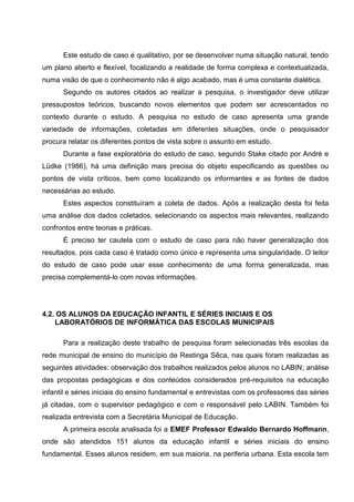 Este estudo de caso é qualitativo, por se desenvolver numa situação natural, tendo
um plano aberto e flexível, focalizando a realidade de forma complexa e contextualizada,
numa visão de que o conhecimento não é algo acabado, mas é uma constante dialética.
      Segundo os autores citados ao realizar a pesquisa, o investigador deve utilizar
pressupostos teóricos, buscando novos elementos que podem ser acrescentados no
contexto durante o estudo. A pesquisa no estudo de caso apresenta uma grande
variedade de informações, coletadas em diferentes situações, onde o pesquisador
procura relatar os diferentes pontos de vista sobre o assunto em estudo.
      Durante a fase exploratória do estudo de caso, segundo Stake citado por André e
Lüdke (1986), há uma definição mais precisa do objeto especificando as questões ou
pontos de vista críticos, bem como localizando os informantes e as fontes de dados
necessárias ao estudo.
      Estes aspectos constituíram a coleta de dados. Após a realização desta foi feita
uma análise dos dados coletados, selecionando os aspectos mais relevantes, realizando
confrontos entre teorias e práticas.
      É preciso ter cautela com o estudo de caso para não haver generalização dos
resultados, pois cada caso é tratado como único e representa uma singularidade. O leitor
do estudo de caso pode usar esse conhecimento de uma forma generalizada, mas
precisa complementá-lo com novas informações.




4.2. OS ALUNOS DA EDUCAÇÃO INFANTIL E SÉRIES INICIAIS E OS
    LABORATÓRIOS DE INFORMÁTICA DAS ESCOLAS MUNICIPAIS

      Para a realização deste trabalho de pesquisa foram selecionadas três escolas da
rede municipal de ensino do município de Restinga Sêca, nas quais foram realizadas as
seguintes atividades: observação dos trabalhos realizados pelos alunos no LABIN; análise
das propostas pedagógicas e dos conteúdos considerados pré-requisitos na educação
infantil e séries iniciais do ensino fundamental e entrevistas com os professores das séries
já citadas, com o supervisor pedagógico e com o responsável pelo LABIN. Também foi
realizada entrevista com a Secretária Municipal de Educação.
      A primeira escola analisada foi a EMEF Professor Edwaldo Bernardo Hoffmann,
onde são atendidos 151 alunos da educação infantil e séries iniciais do ensino
fundamental. Esses alunos residem, em sua maioria, na periferia urbana. Esta escola tem
 