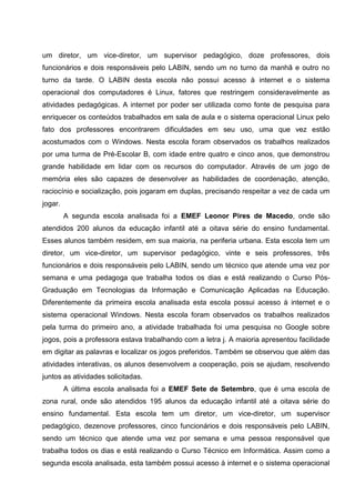 um diretor, um vice-diretor, um supervisor pedagógico, doze professores, dois
funcionários e dois responsáveis pelo LABIN, sendo um no turno da manhã e outro no
turno da tarde. O LABIN desta escola não possui acesso à internet e o sistema
operacional dos computadores é Linux, fatores que restringem consideravelmente as
atividades pedagógicas. A internet por poder ser utilizada como fonte de pesquisa para
enriquecer os conteúdos trabalhados em sala de aula e o sistema operacional Linux pelo
fato dos professores encontrarem dificuldades em seu uso, uma que vez estão
acostumados com o Windows. Nesta escola foram observados os trabalhos realizados
por uma turma de Pré-Escolar B, com idade entre quatro e cinco anos, que demonstrou
grande habilidade em lidar com os recursos do computador. Através de um jogo de
memória eles são capazes de desenvolver as habilidades de coordenação, atenção,
raciocínio e socialização, pois jogaram em duplas, precisando respeitar a vez de cada um
jogar.
         A segunda escola analisada foi a EMEF Leonor Pires de Macedo, onde são
atendidos 200 alunos da educação infantil até a oitava série do ensino fundamental.
Esses alunos também residem, em sua maioria, na periferia urbana. Esta escola tem um
diretor, um vice-diretor, um supervisor pedagógico, vinte e seis professores, três
funcionários e dois responsáveis pelo LABIN, sendo um técnico que atende uma vez por
semana e uma pedagoga que trabalha todos os dias e está realizando o Curso Pós-
Graduação em Tecnologias da Informação e Comunicação Aplicadas na Educação.
Diferentemente da primeira escola analisada esta escola possui acesso à internet e o
sistema operacional Windows. Nesta escola foram observados os trabalhos realizados
pela turma do primeiro ano, a atividade trabalhada foi uma pesquisa no Google sobre
jogos, pois a professora estava trabalhando com a letra j. A maioria apresentou facilidade
em digitar as palavras e localizar os jogos preferidos. Também se observou que além das
atividades interativas, os alunos desenvolvem a cooperação, pois se ajudam, resolvendo
juntos as atividades solicitadas.
         A última escola analisada foi a EMEF Sete de Setembro, que é uma escola de
zona rural, onde são atendidos 195 alunos da educação infantil até a oitava série do
ensino fundamental. Esta escola tem um diretor, um vice-diretor, um supervisor
pedagógico, dezenove professores, cinco funcionários e dois responsáveis pelo LABIN,
sendo um técnico que atende uma vez por semana e uma pessoa responsável que
trabalha todos os dias e está realizando o Curso Técnico em Informática. Assim como a
segunda escola analisada, esta também possui acesso à internet e o sistema operacional
 