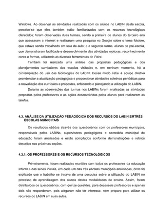 Windows. Ao observar as atividades realizadas com os alunos no LABIN desta escola,
percebe-se que eles também estão familiarizados com os recursos tecnológicos
oferecidos; foram observadas duas turmas, sendo a primeira de alunos do terceiro ano
que acessaram a internet e realizaram uma pesquisa no Google sobre o tema folclore,
que estava sendo trabalhado em sala de aula; e a segunda turma, alunos da pré-escola,
que demonstraram facilidade e desenvolvimento das atividades motoras, reconhecimento
cores e formas, utilizando as diversas ferramentas do Paint.
       Também    foi   realizada   uma   análise   das   propostas   pedagógicas   e   dos
planejamentos curriculares das escolas visitadas e, em nenhum momento, há a
contemplação do uso das tecnologias do LABIN. Desse modo cabe à equipe diretiva
providenciar a atualização pedagógica e proporcionar atividades coletivas periódicas para
a reavaliação dos currículos e propostas, enfocando e planejando a utilização do LABIN.
       Durante as observações das turmas nos LABINs foram analisadas as atividades
propostas pelos professores e as ações desenvolvidas pelos alunos para realizarem as
tarefas.




4.3. ANÁLISE DA UTILIZAÇÃO PEDAGÓGICA DOS RECURSOS DO LABIN EMTRÊS
    ESCOLAS MUNICIPAIS

       Os resultados obtidos através dos questionários com os professores municipais,
responsáveis pelos LABINs, supervisores pedagógicos e secretária municipal de
educação foram analisados e estão compilados conforme demonstrações e relatos
descritos nas próximas seções.


4.3.1. OS PROFESSORES E OS RECURSOS TECNOLÓGICOS

       Primeiramente, foram realizadas reuniões com todos os professores da educação
infantil e das séries iniciais, em cada um das três escolas municipais analisadas, onde foi
explicado que o trabalho se tratava de uma pesquisa sobre a utilização do LABIN no
processo de aprendizagem dos alunos destas modalidades de ensino. Assim, foram
distribuídos os questionários, com quinze questões, para dezesseis professores e apenas
dois não responderam, pois alegaram não ter interesse, nem preparo para utilizar os
recursos do LABIN em suas aulas.
 
