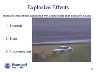 Explosive Effects 
There are three effects associated with a detonation of an explosive device. 
Presenter’s Name June 17, 2003 22 
1. Thermal 
2. Blast 
3. Fragmentation 
 