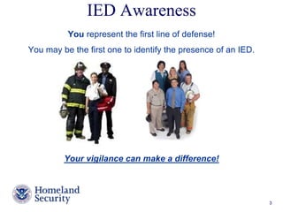IED Awareness 
You represent the first line of defense! 
You may be the first one to identify the presence of an IED. 
Your vigilance can make a difference! 
Presenter’s Name June 17, 2003 3 
 
