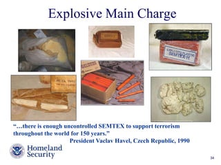 Explosive Main Charge 
“…there is enough uncontrolled SEMTEX to support terrorism 
throughout the world for 150 years.” 
President Vaclav Havel, Czech Republic, 1990 
TNT Equivalent: 1.35 (Semtex-H) 
Presenter’s Name June 17, 2003 34 
 