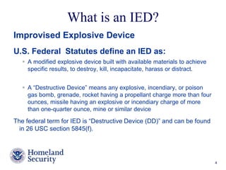 What is an IED? 
Presenter’s Name June 17, 2003 4 
Improvised Explosive Device 
U.S. Federal Statutes define an IED as: 
 A modified explosive device built with available materials to achieve 
specific results, to destroy, kill, incapacitate, harass or distract. 
 A “Destructive Device” means any explosive, incendiary, or poison 
gas bomb, grenade, rocket having a propellant charge more than four 
ounces, missile having an explosive or incendiary charge of more 
than one-quarter ounce, mine or similar device 
The federal term for IED is “Destructive Device (DD)” and can be found 
in 26 USC section 5845(f). 
 