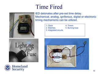 IED detonates after pre-set time delay. 
Mechanical, analog, igniferous, digital or electronic 
timing mechanisms can be utilized. 
Presenter’s Name June 17, 2003 40 
Time Fired 
1. Clock 4. Timers 
2. Watches 5. Burning fuse 
3. Integrated circuits 
 