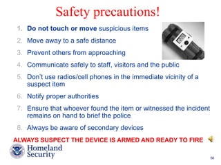 Safety precautions! 
1. Do not touch or move suspicious items 
2. Move away to a safe distance 
3. Prevent others from approaching 
4. Communicate safely to staff, visitors and the public 
5. Don’t use radios/cell phones in the immediate vicinity of a 
Presenter’s Name June 17, 2003 50 
suspect item 
6. Notify proper authorities 
7. Ensure that whoever found the item or witnessed the incident 
remains on hand to brief the police 
8. Always be aware of secondary devices 
ALWAYS SUSPECT THE DEVICE IS ARMED AND READY TO FIRE 
 
