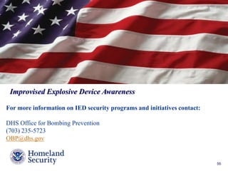 Presenter’s Name June 17, 2003 55 
Improvised Explosive Device Awareness 
For more information on IED security programs and initiatives contact: 
DHS Office for Bombing Prevention 
(703) 235-5723 
OBP@dhs.gov 

