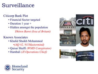 Presenter’s Name June 17, 2003 
Surveillance 
Citicorp Bank Plot 
• Financial Sector targeted 
• Duration 1 year + 
• Hidden amongst the population 
ˉ Dhiren Barot (Issa al Britani) 
Known Associates 
• Khalid Shaikh Mohammed 
•(AQ #2, 911Mastermind) 
• Qaisar Shaffi (WMD Conspirator) 
• Hambali (JI Operations Chief) 
 