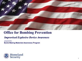 Presenter’s Name June 17, 2003 1 
Office for Bombing Prevention 
Improvised Explosive Device Awareness 
prepared for: 
Bomb Making Materials Awareness Program 
 