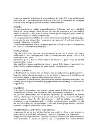 Finalmente añado los testimonios de dos estudiantes del grado 11º2 y que conforman el
grupo base, en el que comentan que resultados, reflexiones y experiencias les ha dejado
cada uno de los principales procesos realizados hasta el momento:
REVISTA
Las experiencias fueron muchas, empezando porque a la hora de elegir no es nada fácil
repartir los cargos, después buscar un tema que fuera de importancia pero que también
llamara la atención a la hora de ver la revista; también que los trabajos de grupo, de mas de
3 personas siempre van a haber complicaciones.
Fue una gran experiencia debido a que nuestro aprendizaje fue totalmente empírico porque
no se tenia la mas mínima idea y experiencia para conseguir el suficiente dinero, los
materiales adecuados, y el diseño.
En muchas ocasiones nos fallaron las cosas y pensamos en desfallecer pero lo intentábamos
una y otra vez hasta lograr nuestro objetivo.
PUESTA VISUAL
Para esto se debe tener una muy buena preparación y para esto se requiere de tiempo,
también mucha colaboración por parte de las personas involucradas, ya que es muy difícil
coordinar con tanta gente.
Aprendimos que a la hora de actuar debemos de mostrar a la gente lo que en realidad
queremos dar a conocer.
Algo significativo es que aprendimos a valorar el trabajo de los demás ya que siempre se
tienen grandes complicaciones que nos hacen aprender y crecer como personas.
DIA DE LA IMAGEN
Es fundamental una organización con tiempo, para que cada comisión pueda preparar y
hacer una prueba antes de las muestras y que así mismo se logre cumplir el orden de un
cronograma; además se requiere del compromiso de cada uno.
Fue una mañana de mucho trabajo, pero al final nos sentimos recompensados al saber que
los otros grados les gusto nuestro trabajo porque se mostró el esfuerzo y la dedicación de
los productos.
SEMILLERO
Es un método de enseñanza mas practica, no por medio de libros sino por medio de
actividades que suelen ser para nosotros una forma más didáctica de aprender.
Allí podemos identificarnos con las distintas situaciones que se presentan en nuestro
entorno, colocándonos en situaciones que en otras circunstancias son desconocidas pero
aquí aprendemos hacer de ellas algo conocido y fácil de trabajar, un aprendizaje
significativo es que nos ayudan a perder el miedo y a enfrentarnos ante un publico, no solo
nos sirve ahora sino que este aprendizaje es para toda la vida porque siempre estaremos
sometidos a compartir e interactuar con los demás.
PRESENTACION AL INSTITUTO TECNOLOGICO
La presentación que se hizo allí fue algo que nos enseño a valorar lo que tenemos en
nuestro colegio, y también aprendimos que el respeto es un valor de gran importancia.
Aunque nuestro colegio tiene mala fama muy nos juzgan sin conocernos, sabemos nosotros
como estudiantes la calidad de personas que se encuentran allí, cuando tenemos
 