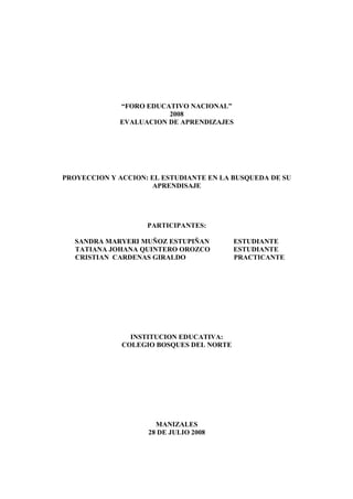 “FORO EDUCATIVO NACIONAL”
2008
EVALUACION DE APRENDIZAJES
PROYECCION Y ACCION: EL ESTUDIANTE EN LA BUSQUEDA DE SU
APRENDISAJE
PARTICIPANTES:
SANDRA MARYERI MUÑOZ ESTUPIÑAN ESTUDIANTE
TATIANA JOHANA QUINTERO OROZCO ESTUDIANTE
CRISTIAN CARDENAS GIRALDO PRACTICANTE
INSTITUCION EDUCATIVA:
COLEGIO BOSQUES DEL NORTE
MANIZALES
28 DE JULIO 2008
 