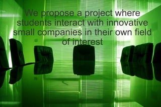 We propose a project where students interact with innovative small companies in their own field of interest 