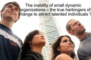 The inability of small dynamic  organizations – the true harbingers of change to attract talented individuals ? 