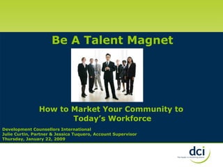 Development Counsellors International Julie Curtin, Partner & Jessica Tuquero, Account Supervisor Thursday, January 22, 2009 Be A Talent Magnet How to Market Your Community to  Today’s Workforce 